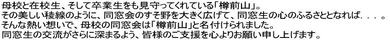 母校と在校生、そして卒業生をも見守ってくれている「樽前山」。 
その美しい稜線のように、同窓会のすそ野を大きく広げて、同窓生の心のふるさととなれば．．．。
 そんな熱い想いで、母校の同窓会は「樽前山」と名付けられました。
 同窓生の交流がさらに深まるよう、皆様のご支援を心よりお願い申し上げます。 